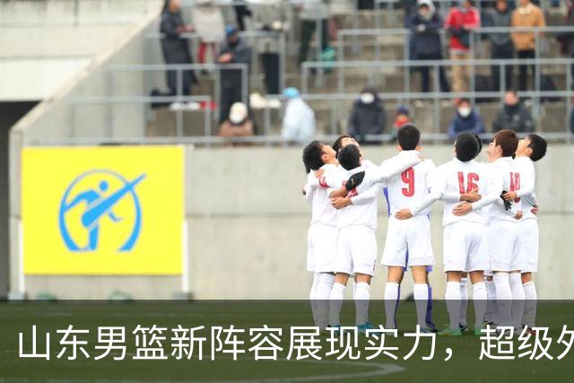 山东男篮新阵容展现实力，超级外援首秀引发关注